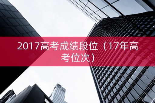 2017高考成绩段位(17年高考位次) 2017高考成绩段位(17年高考位次)