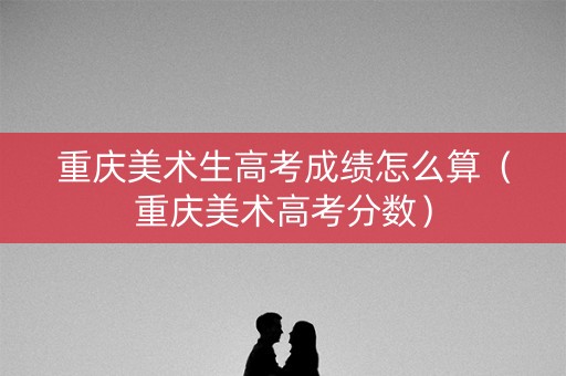重庆美术生高考成绩怎么算(重庆美术高考分数) 重庆美术生高考成绩怎么算(重庆美术高考分数)