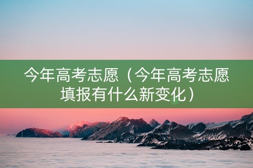 今年高考志愿(今年高考志愿填报有什么新变化) 今年高考志愿(今年高考志愿填报有什么新变化)