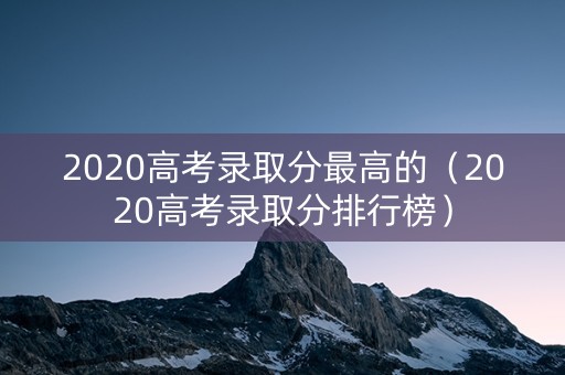 2020高考录取分最高的(2020高考录取分排行榜) 2020高考录取分最高的(2020高考录取分排行榜)