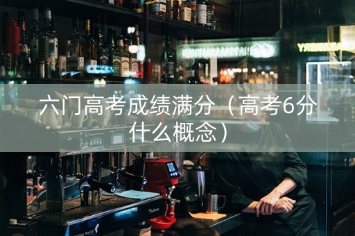 六门高考成绩满分(高考6分什么概念) 六门高考成绩满分(高考6分什么概念)