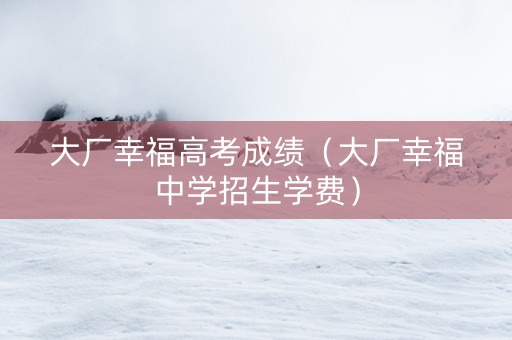 大厂幸福高考成绩(大厂幸福中学招生学费) 大厂幸福高考成绩(大厂幸福中学招生学费)