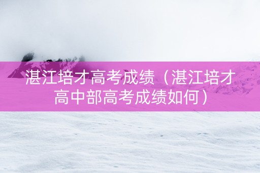 湛江培才高考成绩(湛江培才高中部高考成绩如何) 湛江培才高考成绩(湛江培才高中部高考成绩如何)