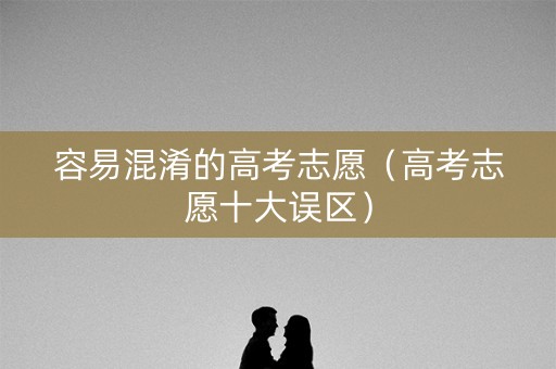 容易混淆的高考志愿(高考志愿十大误区) 容易混淆的高考志愿(高考志愿十大误区)