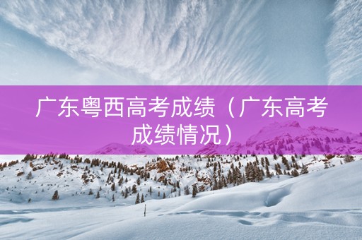 广东粤西高考成绩(广东高考成绩情况) 广东粤西高考成绩(广东高考成绩情况)