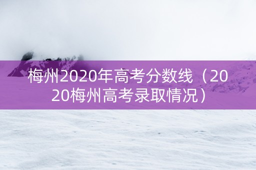 梅州2020年高考分数线(2020梅州高考录取情况) 梅州2020年高考分数线(2020梅州高考录取情况)