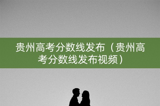 贵州高考分数线发布(贵州高考分数线发布视频) 贵州高考分数线发布(贵州高考分数线发布视频)