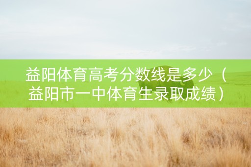 益阳体育高考分数线是多少(益阳市一中体育生录取成绩) 益阳体育高考分数线是多少(益阳市一中体育生录取成绩)