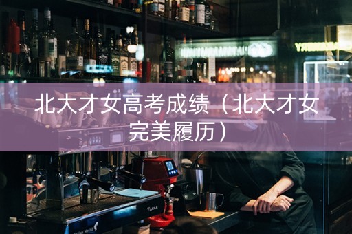 北大才女高考成绩(北大才女完美履历) 北大才女高考成绩(北大才女完美履历)