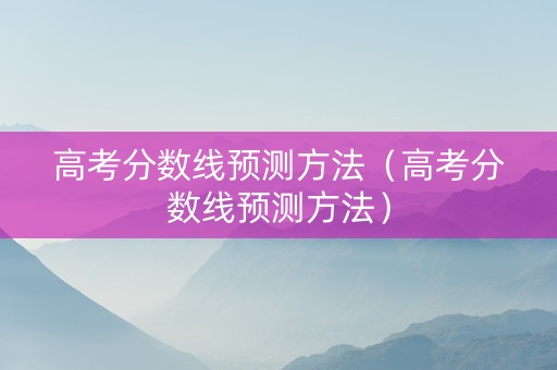 高考分数线预测方法(高考分数线预测方法) 高考分数线预测方法(高考分数线预测方法)