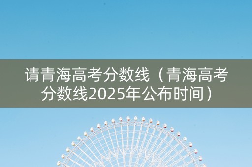 请青海高考分数线(青海高考分数线2025年公布时间) 请青海高考分数线(青海高考分数线2025年公布时间)