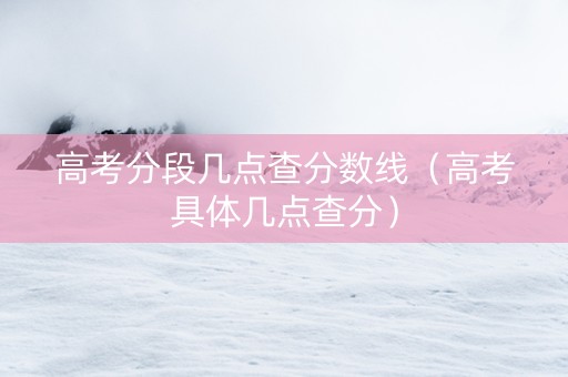 高考分段几点查分数线(高考具体几点查分) 高考分段几点查分数线(高考具体几点查分)