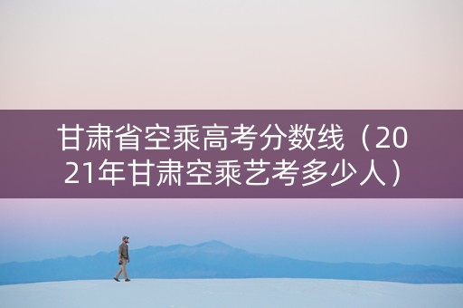 甘肃省空乘高考分数线(2021年甘肃空乘艺考多少人) 甘肃省空乘高考分数线(2021年甘肃空乘艺考多少人)
