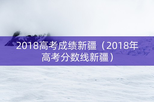 2018高考成绩新疆(2018年高考分数线新疆) 2018高考成绩新疆(2018年高考分数线新疆)