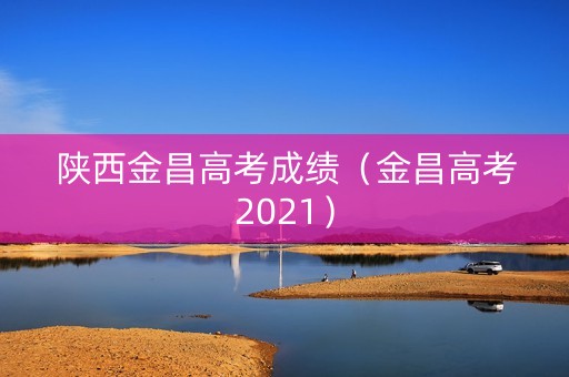 陕西金昌高考成绩(金昌高考2021) 陕西金昌高考成绩(金昌高考2021)