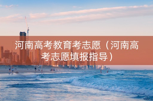 河南高考教育考志愿(河南高考志愿填报指导) 河南高考教育考志愿(河南高考志愿填报指导)