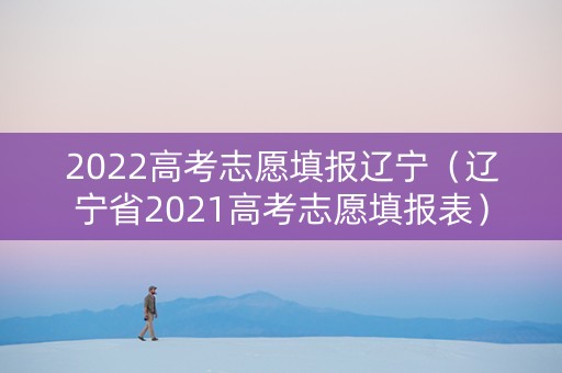 2022高考志愿填报辽宁(辽宁省2021高考志愿填报表) 2022高考志愿填报辽宁(辽宁省2021高考志愿填报表)