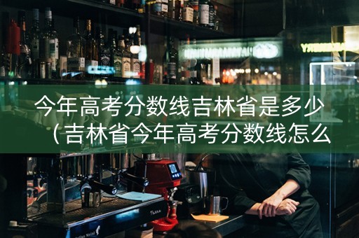 今年高考分数线吉林省是多少(吉林省今年高考分数线怎么定位的) 今年高考分数线吉林省是多少(吉林省今年高考分数线怎么定位的)