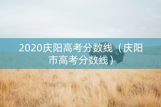 2020庆阳高考分数线(庆阳市高考分数线) 2020庆阳高考分数线(庆阳市高考分数线)