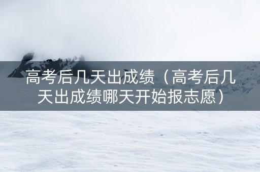 高考后几天出成绩(高考后几天出成绩哪天开始报志愿) 高考后几天出成绩(高考后几天出成绩哪天开始报志愿)