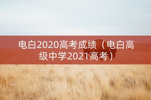 电白2020高考成绩(电白高级中学2021高考) 电白2020高考成绩(电白高级中学2021高考)