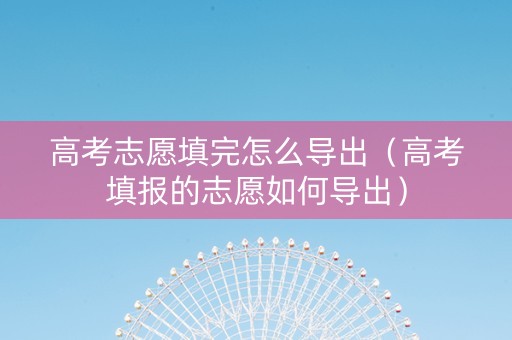 高考志愿填完怎么导出(高考填报的志愿如何导出) 高考志愿填完怎么导出(高考填报的志愿如何导出)