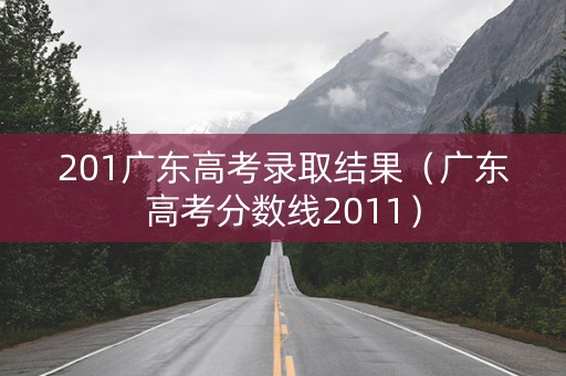 201广东高考录取结果(广东高考分数线2011) 201广东高考录取结果(广东高考分数线2011)