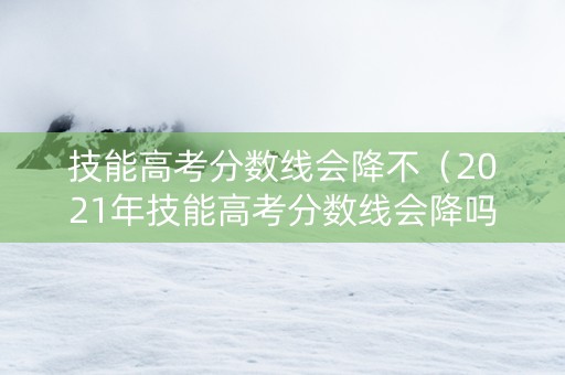 技能高考分数线会降不(2021年技能高考分数线会降吗) 技能高考分数线会降不(2021年技能高考分数线会降吗)
