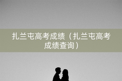 扎兰屯高考成绩(扎兰屯高考成绩查询) 扎兰屯高考成绩(扎兰屯高考成绩查询)