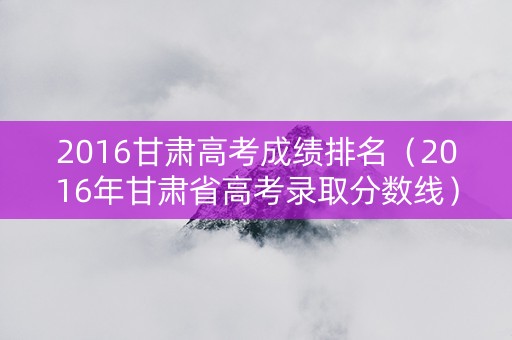 2016甘肃高考成绩排名(2016年甘肃省高考录取分数线) 2016甘肃高考成绩排名(2016年甘肃省高考录取分数线)