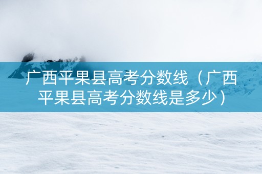 广西平果县高考分数线(广西平果县高考分数线是多少) 广西平果县高考分数线(广西平果县高考分数线是多少)