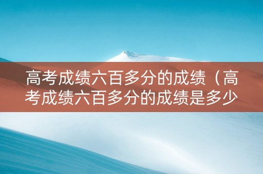 高考成绩六百多分的成绩（高考成绩六百多分的成绩是多少）