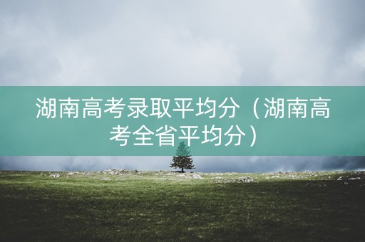 湖南高考录取平均分(湖南高考全省平均分) 湖南高考录取平均分(湖南高考全省平均分)