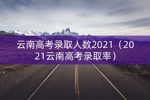 云南高考录取人数2021(2021云南高考录取率) 云南高考录取人数2021(2021云南高考录取率)