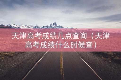天津高考成绩几点查询(天津高考成绩什么时候查) 天津高考成绩几点查询(天津高考成绩什么时候查)