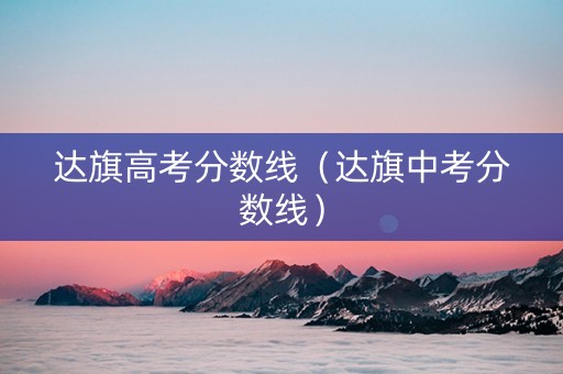达旗高考分数线(达旗中考分数线) 达旗高考分数线(达旗中考分数线)
