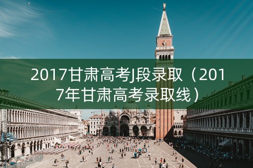 2017甘肃高考J段录取(2017年甘肃高考录取线) 2017甘肃高考J段录取(2017年甘肃高考录取线)