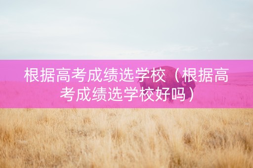 根据高考成绩选学校(根据高考成绩选学校好吗) 根据高考成绩选学校(根据高考成绩选学校好吗)