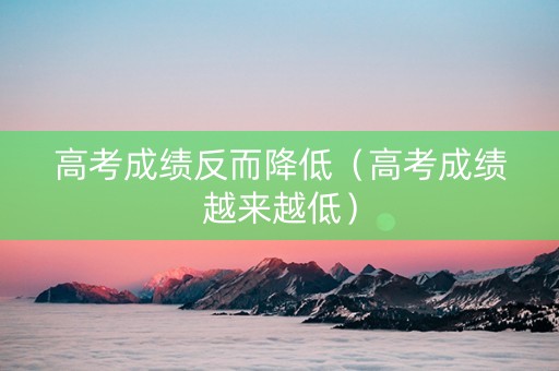 高考成绩反而降低(高考成绩越来越低) 高考成绩反而降低(高考成绩越来越低)