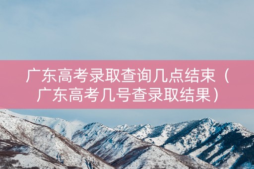 广东高考录取查询几点结束（广东高考几号查录取结果）