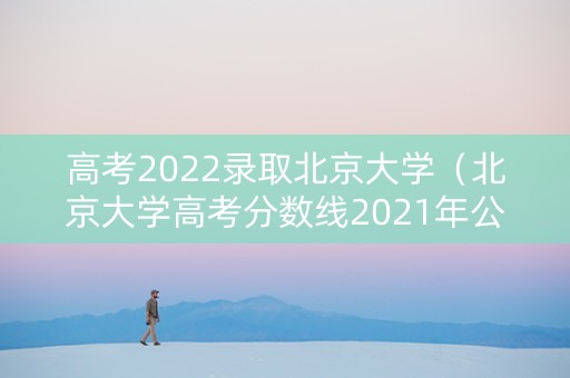 高考2022录取北京大学(北京大学高考分数线2021年公布) 高考2022录取北京大学(北京大学高考分数线2021年公布)