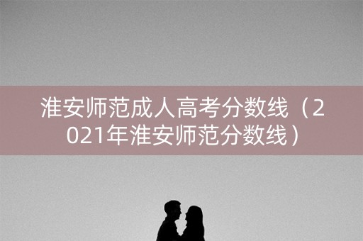 淮安师范成人高考分数线（2021年淮安师范分数线）