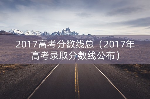 2017高考分数线总(2017年高考录取分数线公布) 2017高考分数线总(2017年高考录取分数线公布)