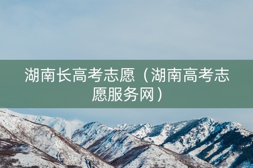 湖南长高考志愿(湖南高考志愿服务网) 湖南长高考志愿(湖南高考志愿服务网)