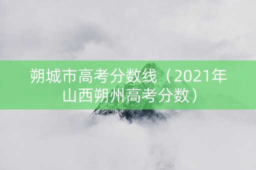 朔城市高考分数线(2021年山西朔州高考分数) 朔城市高考分数线(2021年山西朔州高考分数)