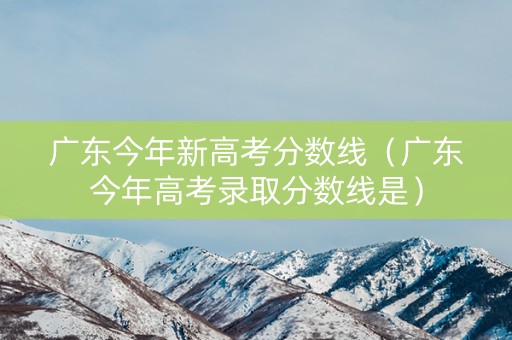 广东今年新高考分数线（广东今年高考录取分数线是）
