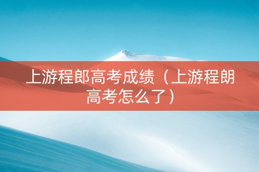 上游程郎高考成绩（上游程朗高考怎么了）