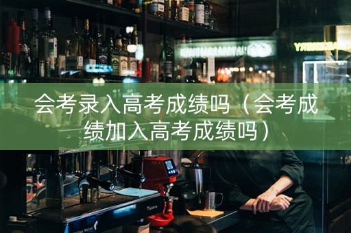 会考录入高考成绩吗（会考成绩加入高考成绩吗）