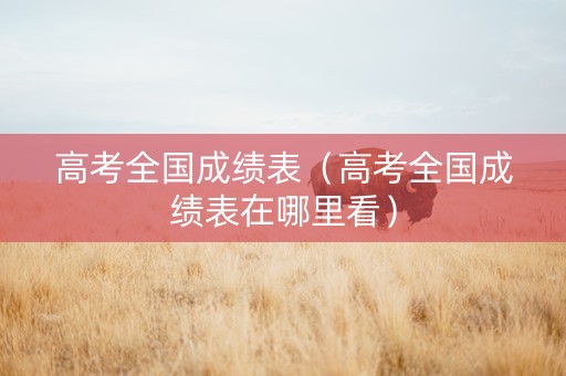 高考全国成绩表(高考全国成绩表在哪里看) 高考全国成绩表(高考全国成绩表在哪里看)
