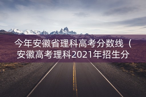 今年安徽省理科高考分数线(安徽高考理科2021年招生分数) 今年安徽省理科高考分数线(安徽高考理科2021年招生分数)